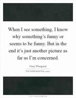 When I see something, I know why something’s funny or seems to be funny. But in the end it’s just another picture as far as I’m concerned Picture Quote #1