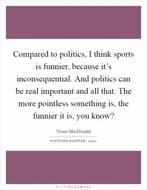 Compared to politics, I think sports is funnier, because it’s inconsequential. And politics can be real important and all that. The more pointless something is, the funnier it is, you know? Picture Quote #1
