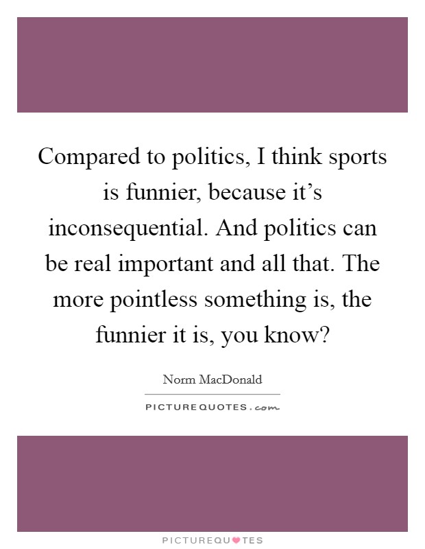 Compared to politics, I think sports is funnier, because it's inconsequential. And politics can be real important and all that. The more pointless something is, the funnier it is, you know? Picture Quote #1