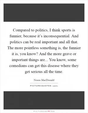 Compared to politics, I think sports is funnier, because it’s inconsequential. And politics can be real important and all that. The more pointless something is, the funnier it is, you know? And the more grave or important things are... You know, some comedians can get this disease where they get serious all the time Picture Quote #1