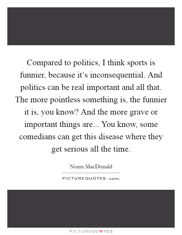 Compared to politics, I think sports is funnier, because it's inconsequential. And politics can be real important and all that. The more pointless something is, the funnier it is, you know? And the more grave or important things are... You know, some comedians can get this disease where they get serious all the time. Picture Quote #1