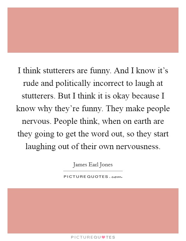 I think stutterers are funny. And I know it's rude and politically incorrect to laugh at stutterers. But I think it is okay because I know why they're funny. They make people nervous. People think, when on earth are they going to get the word out, so they start laughing out of their own nervousness. Picture Quote #1