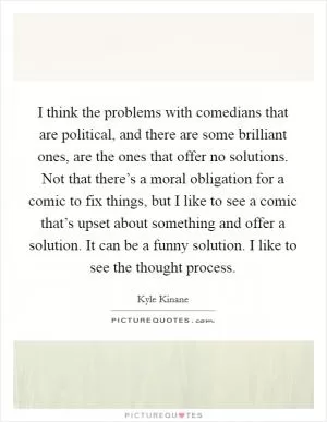 I think the problems with comedians that are political, and there are some brilliant ones, are the ones that offer no solutions. Not that there’s a moral obligation for a comic to fix things, but I like to see a comic that’s upset about something and offer a solution. It can be a funny solution. I like to see the thought process Picture Quote #1
