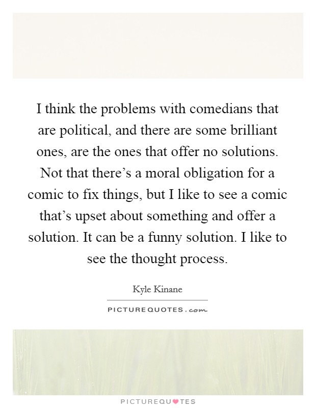 I think the problems with comedians that are political, and there are some brilliant ones, are the ones that offer no solutions. Not that there's a moral obligation for a comic to fix things, but I like to see a comic that's upset about something and offer a solution. It can be a funny solution. I like to see the thought process. Picture Quote #1