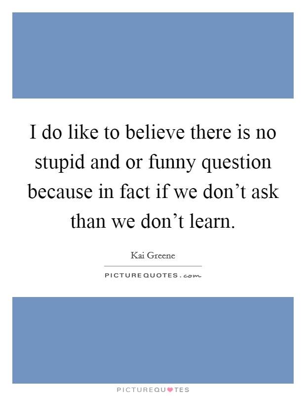 I do like to believe there is no stupid and or funny question because in fact if we don't ask than we don't learn. Picture Quote #1