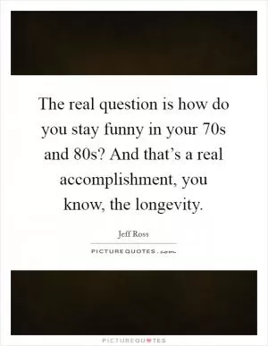 The real question is how do you stay funny in your 70s and 80s? And that’s a real accomplishment, you know, the longevity Picture Quote #1