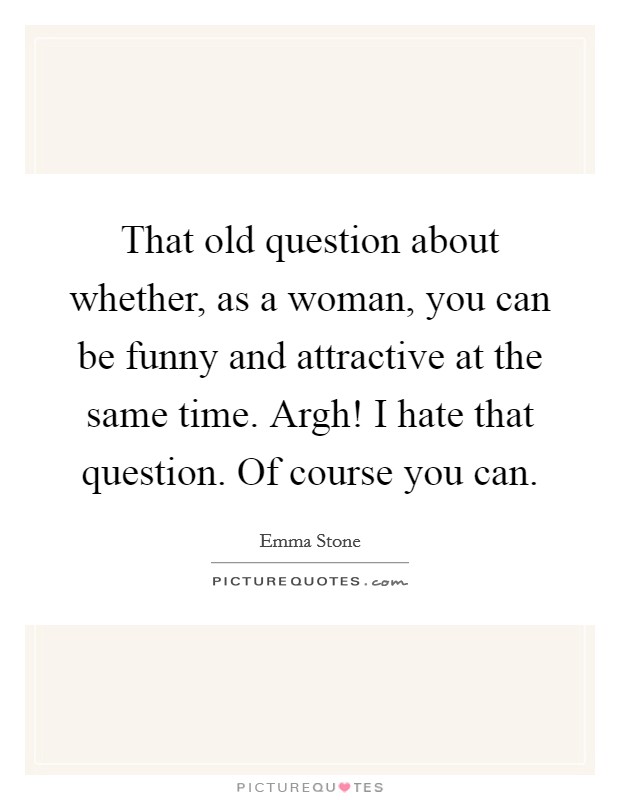 That old question about whether, as a woman, you can be funny and attractive at the same time. Argh! I hate that question. Of course you can. Picture Quote #1