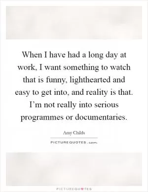 When I have had a long day at work, I want something to watch that is funny, lighthearted and easy to get into, and reality is that. I’m not really into serious programmes or documentaries Picture Quote #1