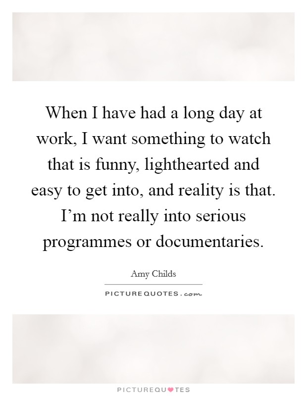 When I have had a long day at work, I want something to watch that is funny, lighthearted and easy to get into, and reality is that. I'm not really into serious programmes or documentaries. Picture Quote #1