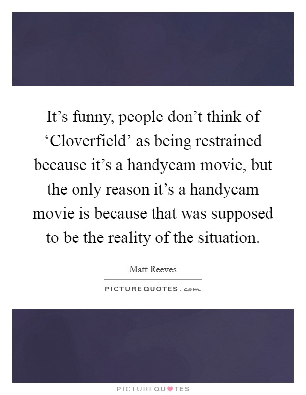 It's funny, people don't think of ‘Cloverfield' as being restrained because it's a handycam movie, but the only reason it's a handycam movie is because that was supposed to be the reality of the situation. Picture Quote #1