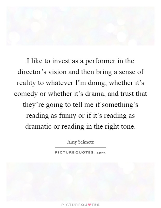 I like to invest as a performer in the director's vision and then bring a sense of reality to whatever I'm doing, whether it's comedy or whether it's drama, and trust that they're going to tell me if something's reading as funny or if it's reading as dramatic or reading in the right tone. Picture Quote #1