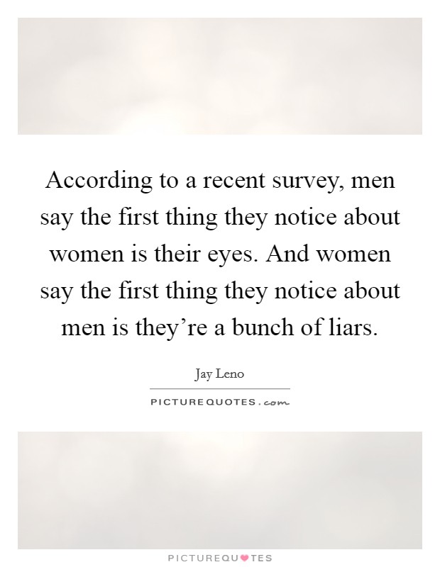 According to a recent survey, men say the first thing they notice about women is their eyes. And women say the first thing they notice about men is they're a bunch of liars. Picture Quote #1