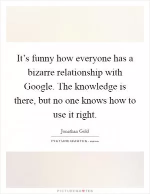 It’s funny how everyone has a bizarre relationship with Google. The knowledge is there, but no one knows how to use it right Picture Quote #1