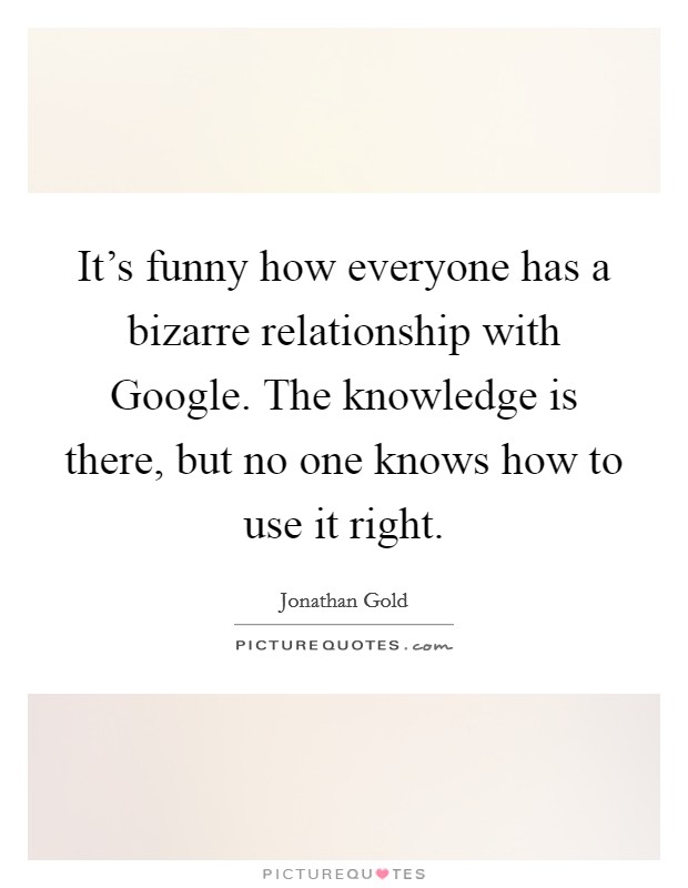 It's funny how everyone has a bizarre relationship with Google. The knowledge is there, but no one knows how to use it right. Picture Quote #1