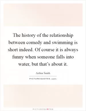 The history of the relationship between comedy and swimming is short indeed. Of course it is always funny when someone falls into water, but that’s about it Picture Quote #1