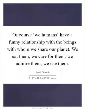Of course ‘we humans’ have a funny relationship with the beings with whom we share our planet. We eat them, we care for them, we admire them, we use them Picture Quote #1