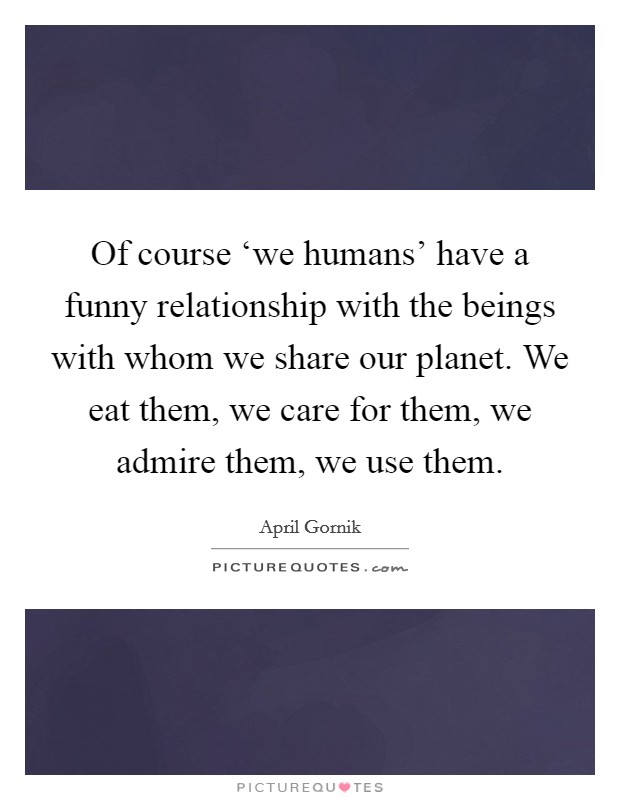 Of course ‘we humans' have a funny relationship with the beings with whom we share our planet. We eat them, we care for them, we admire them, we use them. Picture Quote #1