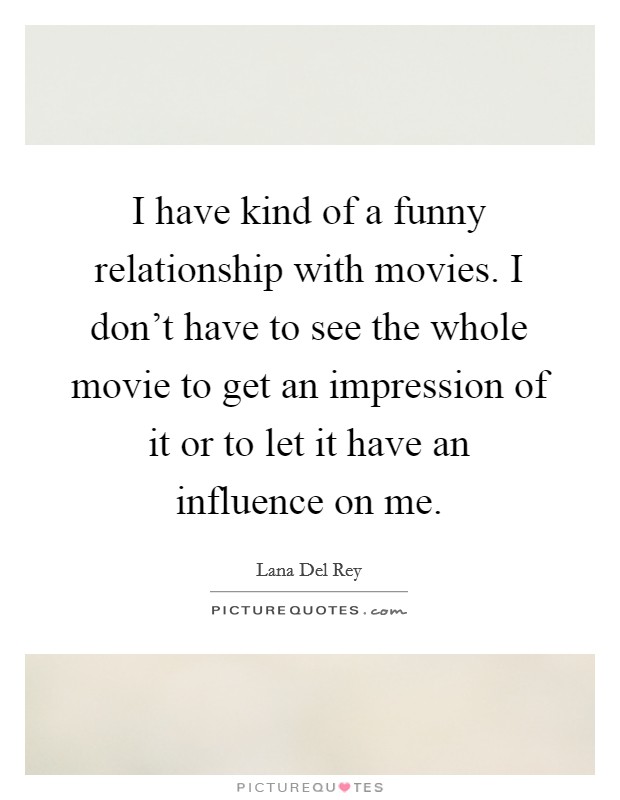 I have kind of a funny relationship with movies. I don't have to see the whole movie to get an impression of it or to let it have an influence on me. Picture Quote #1