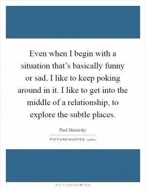 Even when I begin with a situation that’s basically funny or sad, I like to keep poking around in it. I like to get into the middle of a relationship, to explore the subtle places Picture Quote #1