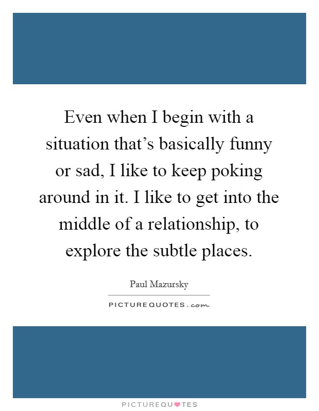 Even when I begin with a situation that's basically funny or sad, I like to keep poking around in it. I like to get into the middle of a relationship, to explore the subtle places. Picture Quote #1