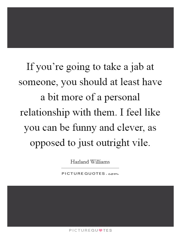 If you're going to take a jab at someone, you should at least have a bit more of a personal relationship with them. I feel like you can be funny and clever, as opposed to just outright vile. Picture Quote #1