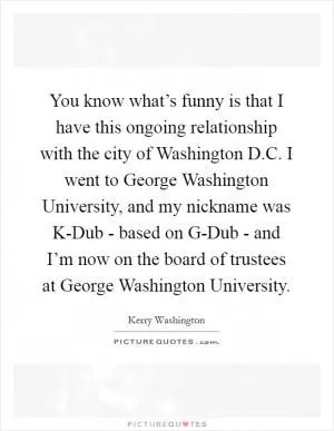 You know what’s funny is that I have this ongoing relationship with the city of Washington D.C. I went to George Washington University, and my nickname was K-Dub - based on G-Dub - and I’m now on the board of trustees at George Washington University Picture Quote #1