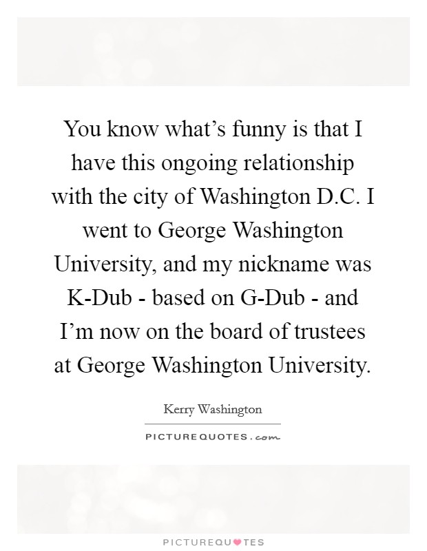 You know what's funny is that I have this ongoing relationship with the city of Washington D.C. I went to George Washington University, and my nickname was K-Dub - based on G-Dub - and I'm now on the board of trustees at George Washington University. Picture Quote #1