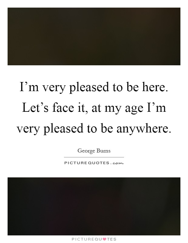 I'm very pleased to be here. Let's face it, at my age I'm very pleased to be anywhere. Picture Quote #1