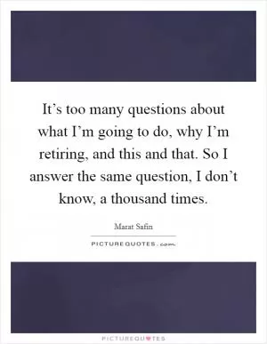 It’s too many questions about what I’m going to do, why I’m retiring, and this and that. So I answer the same question, I don’t know, a thousand times Picture Quote #1