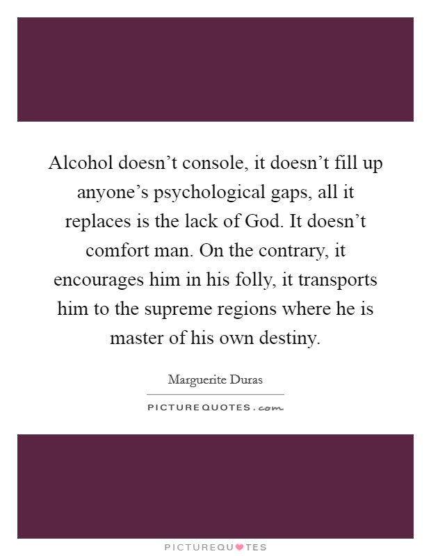 Alcohol doesn't console, it doesn't fill up anyone's psychological gaps, all it replaces is the lack of God. It doesn't comfort man. On the contrary, it encourages him in his folly, it transports him to the supreme regions where he is master of his own destiny. Picture Quote #1