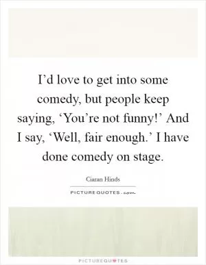 I’d love to get into some comedy, but people keep saying, ‘You’re not funny!’ And I say, ‘Well, fair enough.’ I have done comedy on stage Picture Quote #1