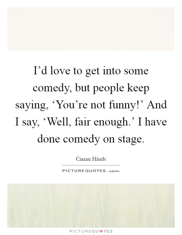 I'd love to get into some comedy, but people keep saying, ‘You're not funny!' And I say, ‘Well, fair enough.' I have done comedy on stage. Picture Quote #1