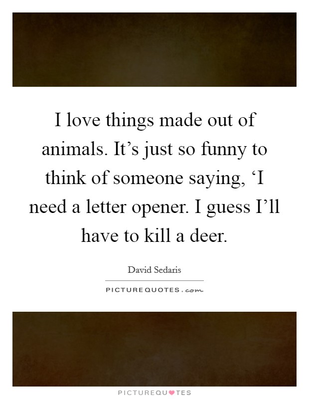 I love things made out of animals. It's just so funny to think of someone saying, ‘I need a letter opener. I guess I'll have to kill a deer. Picture Quote #1