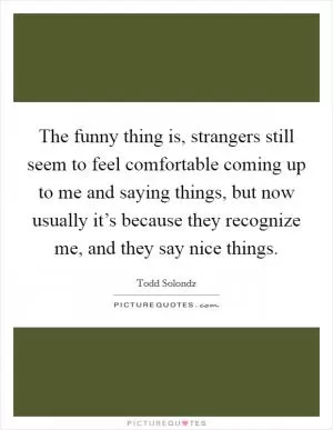 The funny thing is, strangers still seem to feel comfortable coming up to me and saying things, but now usually it’s because they recognize me, and they say nice things Picture Quote #1