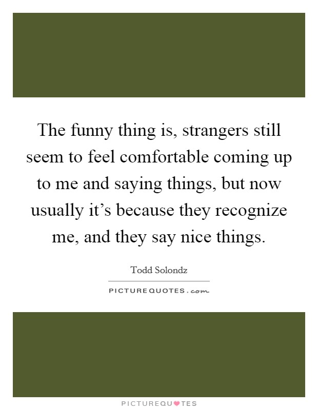 The funny thing is, strangers still seem to feel comfortable coming up to me and saying things, but now usually it's because they recognize me, and they say nice things. Picture Quote #1