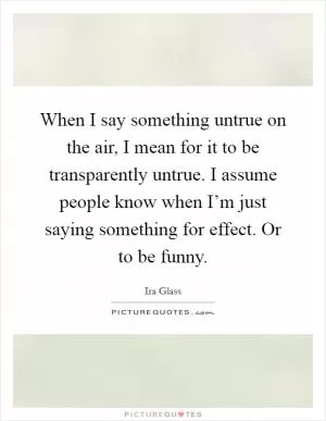 When I say something untrue on the air, I mean for it to be transparently untrue. I assume people know when I’m just saying something for effect. Or to be funny Picture Quote #1