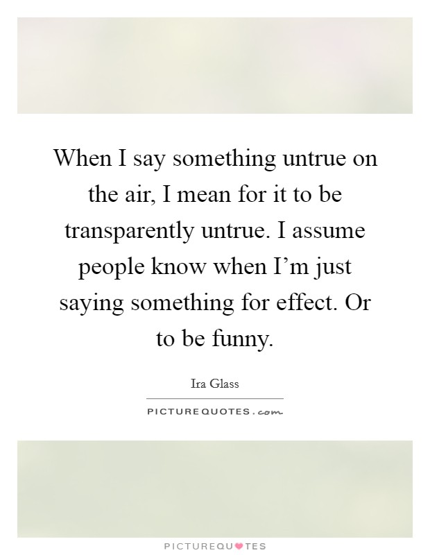 When I say something untrue on the air, I mean for it to be transparently untrue. I assume people know when I'm just saying something for effect. Or to be funny. Picture Quote #1