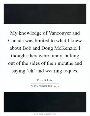 My knowledge of Vancouver and Canada was limited to what I knew about Bob and Doug McKenzie. I thought they were funny, talking out of the sides of their mouths and saying ‘eh’ and wearing toques Picture Quote #1