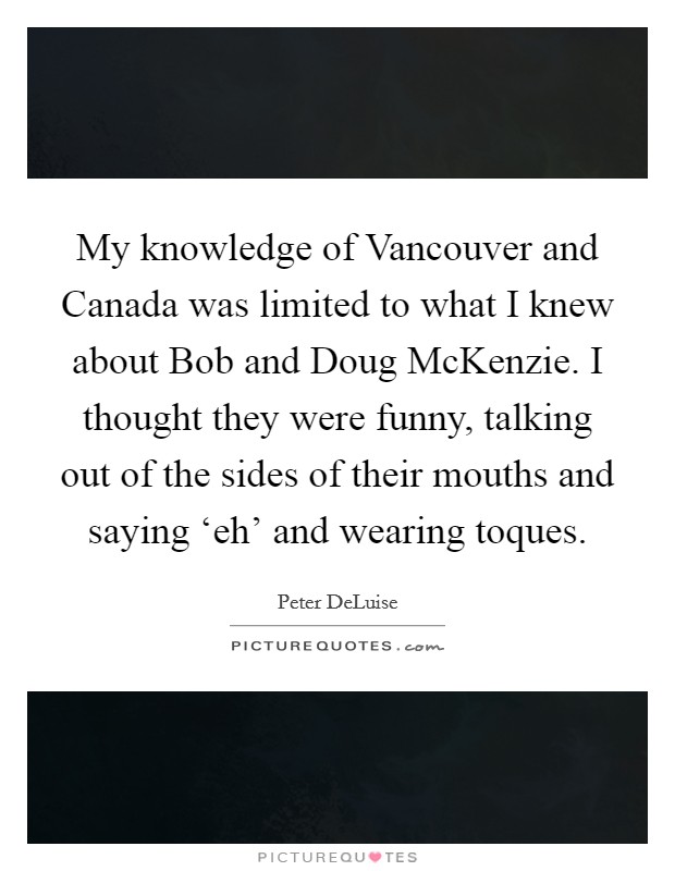 My knowledge of Vancouver and Canada was limited to what I knew about Bob and Doug McKenzie. I thought they were funny, talking out of the sides of their mouths and saying ‘eh' and wearing toques. Picture Quote #1