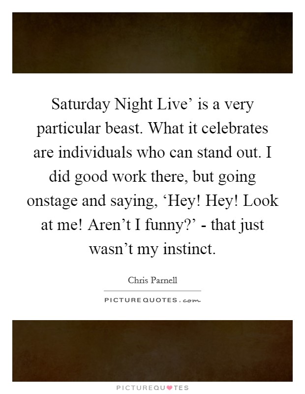 Saturday Night Live' is a very particular beast. What it celebrates are individuals who can stand out. I did good work there, but going onstage and saying, ‘Hey! Hey! Look at me! Aren't I funny?' - that just wasn't my instinct. Picture Quote #1
