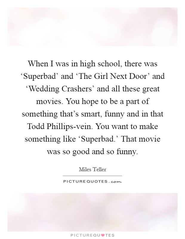 When I was in high school, there was ‘Superbad' and ‘The Girl Next Door' and ‘Wedding Crashers' and all these great movies. You hope to be a part of something that's smart, funny and in that Todd Phillips-vein. You want to make something like ‘Superbad.' That movie was so good and so funny. Picture Quote #1