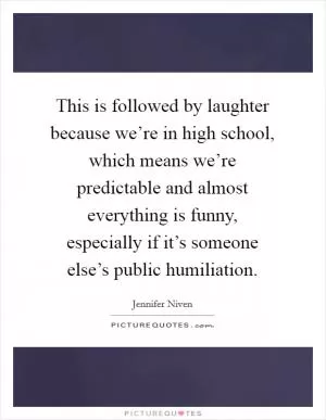 This is followed by laughter because we’re in high school, which means we’re predictable and almost everything is funny, especially if it’s someone else’s public humiliation Picture Quote #1