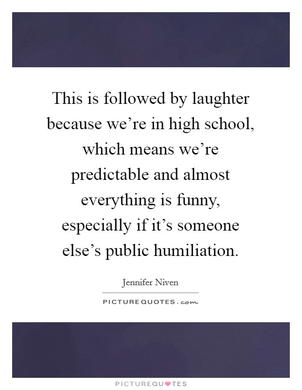 This is followed by laughter because we're in high school, which means we're predictable and almost everything is funny, especially if it's someone else's public humiliation. Picture Quote #1