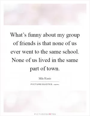 What’s funny about my group of friends is that none of us ever went to the same school. None of us lived in the same part of town Picture Quote #1