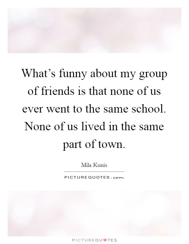 What's funny about my group of friends is that none of us ever went to the same school. None of us lived in the same part of town. Picture Quote #1