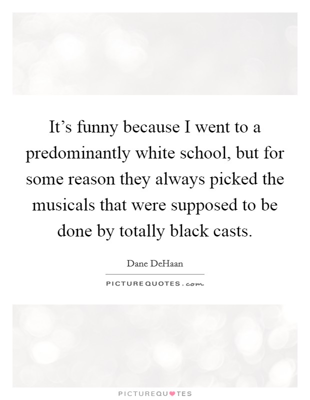 It's funny because I went to a predominantly white school, but for some reason they always picked the musicals that were supposed to be done by totally black casts. Picture Quote #1