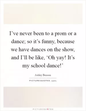 I’ve never been to a prom or a dance; so it’s funny, because we have dances on the show, and I’ll be like, ‘Oh yay! It’s my school dance!’ Picture Quote #1