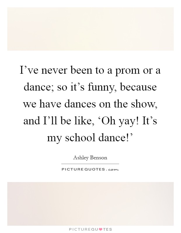 I've never been to a prom or a dance; so it's funny, because we have dances on the show, and I'll be like, ‘Oh yay! It's my school dance!' Picture Quote #1