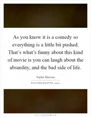 As you know it is a comedy so everything is a little bit pushed. That’s what’s funny about this kind of movie is you can laugh about the absurdity, and the bad side of life Picture Quote #1