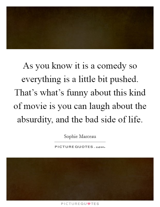 As you know it is a comedy so everything is a little bit pushed. That's what's funny about this kind of movie is you can laugh about the absurdity, and the bad side of life. Picture Quote #1